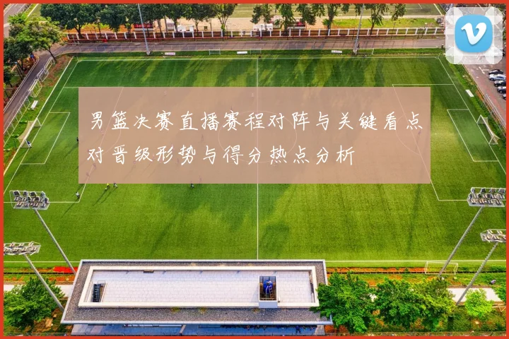 男篮决赛直播赛程对阵与关键看点对晋级形势与得分热点分析