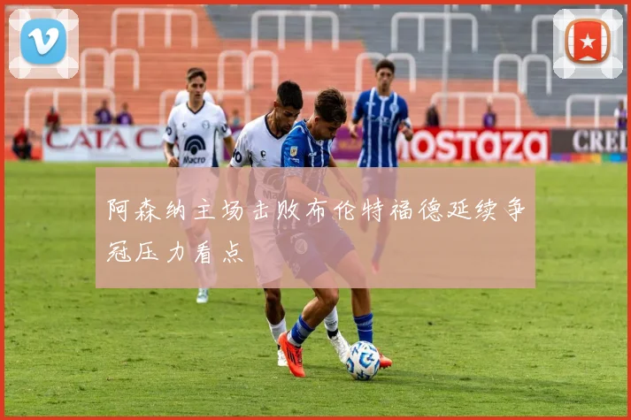 阿森纳主场击败布伦特福德延续争冠压力看点