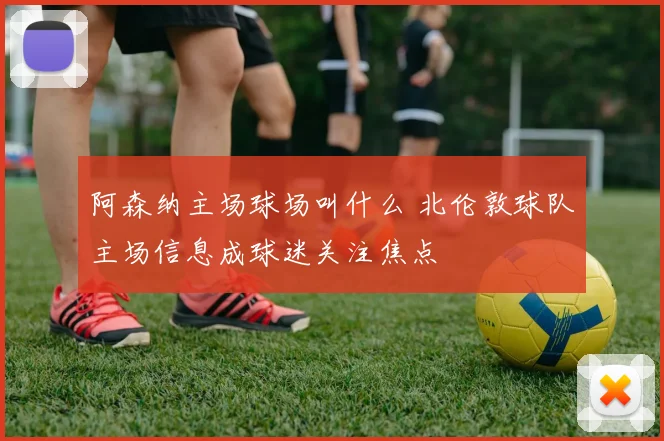 阿森纳主场球场叫什么 北伦敦球队主场信息成球迷关注焦点
