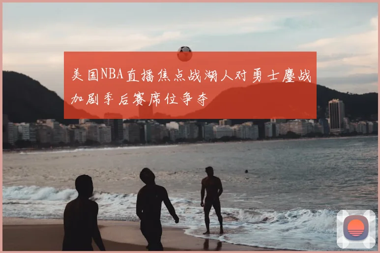 美国NBA直播焦点战湖人对勇士鏖战加剧季后赛席位争夺