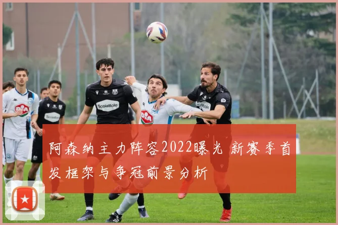阿森纳主力阵容2022曝光 新赛季首发框架与争冠前景分析