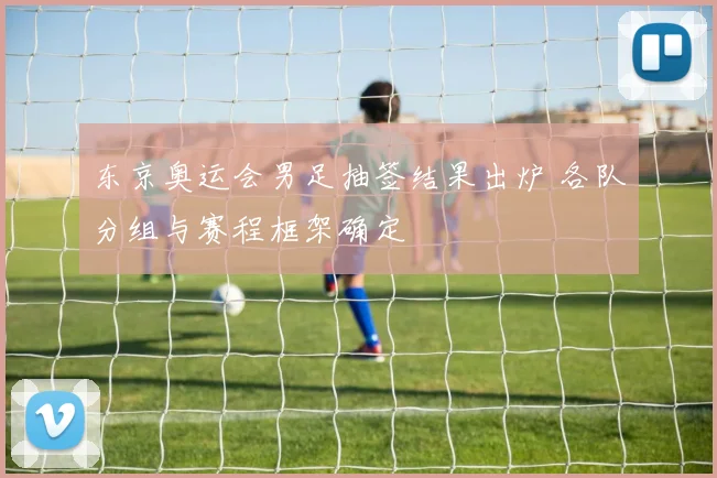 东京奥运会男足抽签结果出炉 各队分组与赛程框架确定