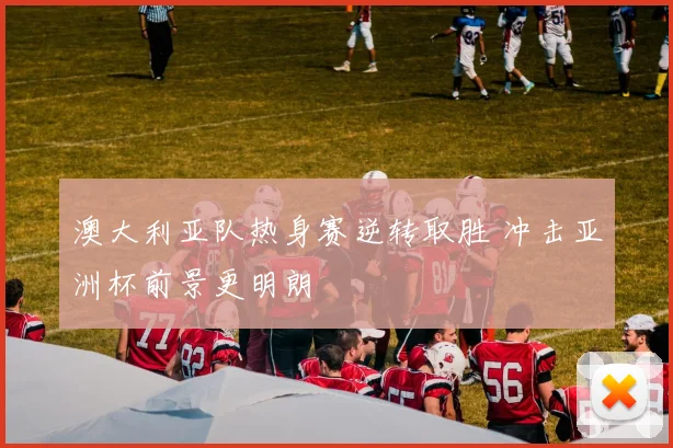 澳大利亚队热身赛逆转取胜 冲击亚洲杯前景更明朗