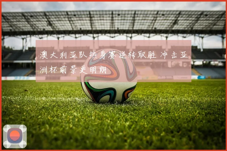 澳大利亚队热身赛逆转取胜 冲击亚洲杯前景更明朗