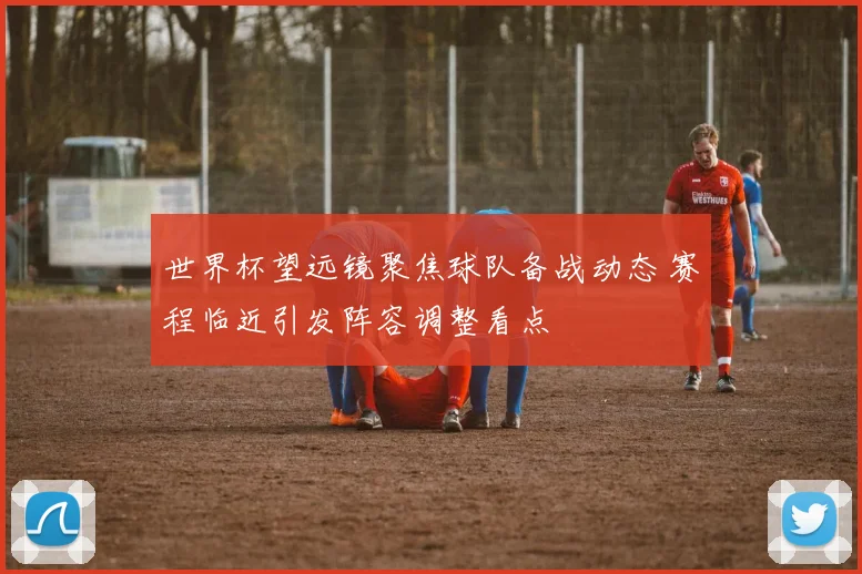 世界杯望远镜聚焦球队备战动态 赛程临近引发阵容调整看点
