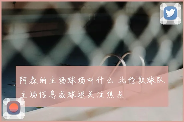 阿森纳主场球场叫什么 北伦敦球队主场信息成球迷关注焦点