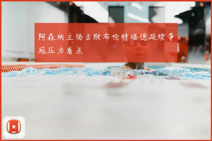 阿森纳主场击败布伦特福德延续争冠压力看点
