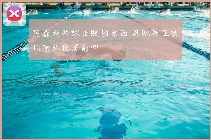 阿森纳两球击败切尔西 恩凯蒂亚破门助队稳居前四