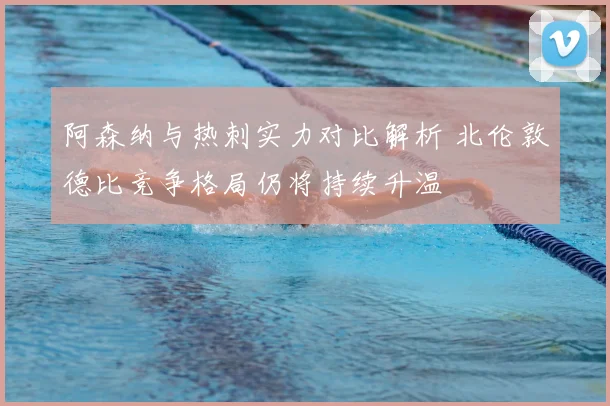 阿森纳与热刺实力对比解析 北伦敦德比竞争格局仍将持续升温