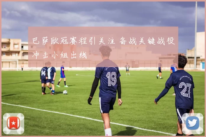 巴萨欧冠赛程引关注 备战关键战役冲击小组出线