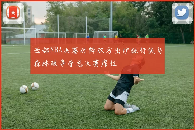 西部NBA决赛对阵双方出炉独行侠与森林狼争夺总决赛席位
