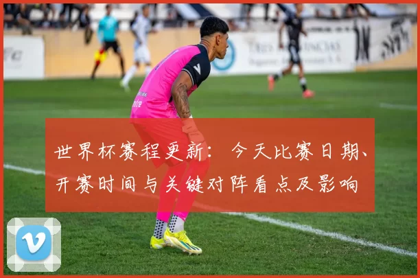 世界杯赛程更新：今天比赛日期、开赛时间与关键对阵看点及影响