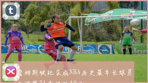 詹姆斯破纪录成NBA历史最年长球员生涯第21季仍砍40分