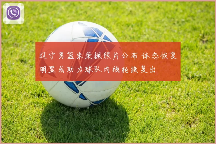 辽宁男篮朱荣振照片公布 体态恢复明显或助力球队内线轮换复出