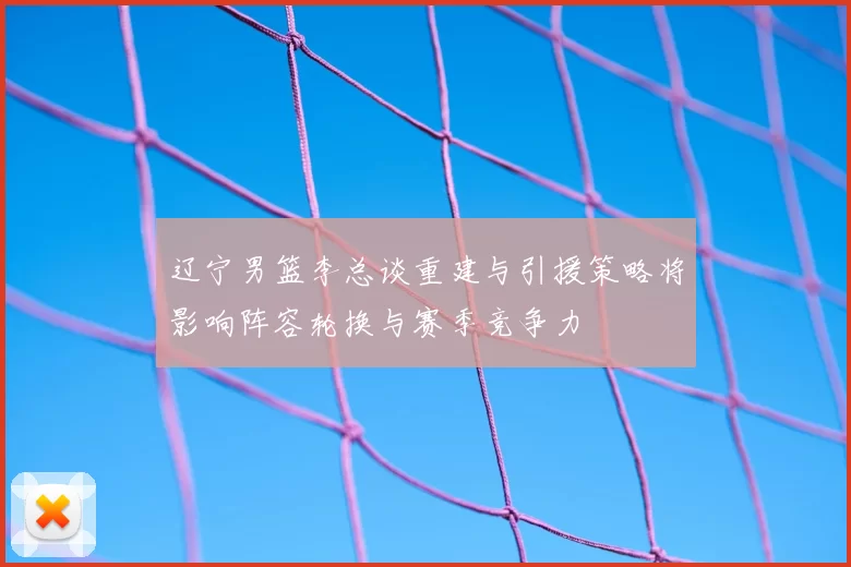 辽宁男篮李总谈重建与引援策略将影响阵容轮换与赛季竞争力