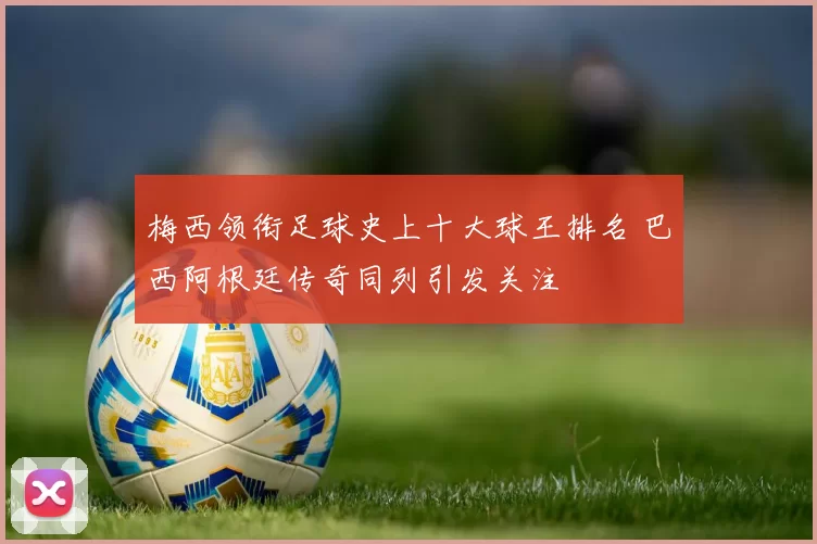 梅西领衔足球史上十大球王排名 巴西阿根廷传奇同列引发关注