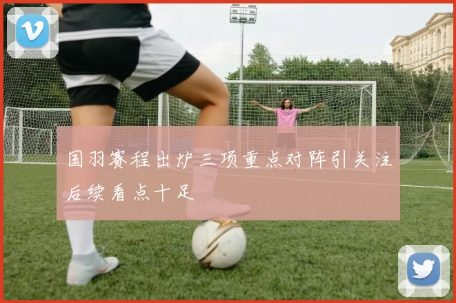 国羽赛程出炉三项重点对阵引关注后续看点十足