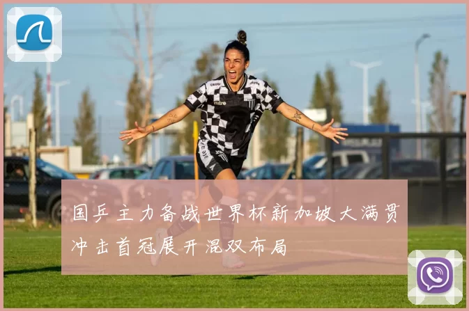 国乒主力备战世界杯新加坡大满贯冲击首冠展开混双布局