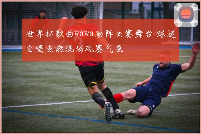 世界杯歌曲wawa助阵决赛舞台 球迷合唱点燃现场观赛气氛