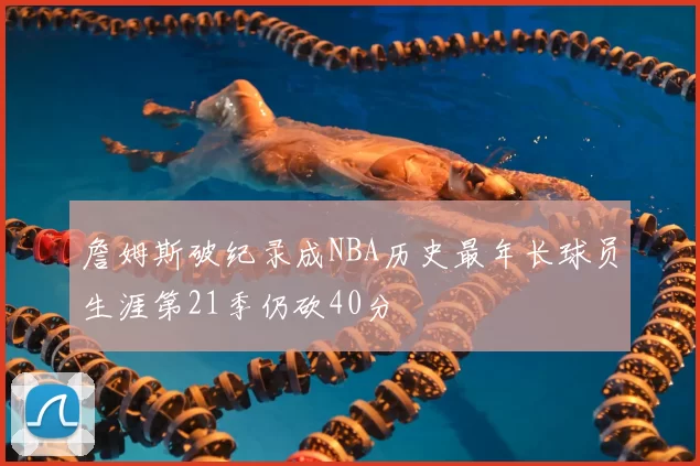 詹姆斯破纪录成NBA历史最年长球员生涯第21季仍砍40分