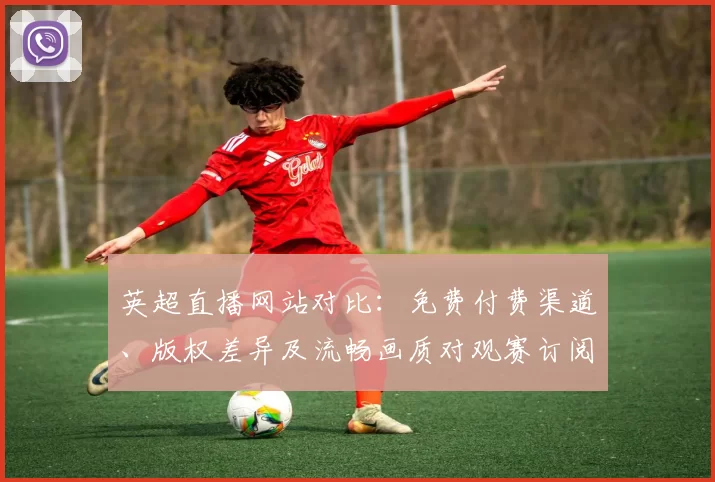英超直播网站对比：免费付费渠道、版权差异及流畅画质对观赛订阅影响