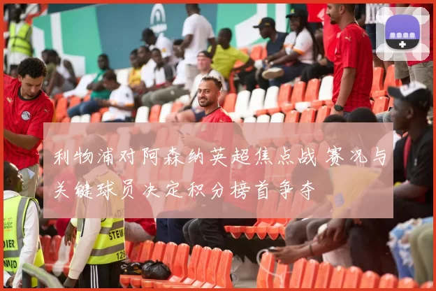 利物浦对阿森纳英超焦点战 赛况与关键球员决定积分榜首争夺