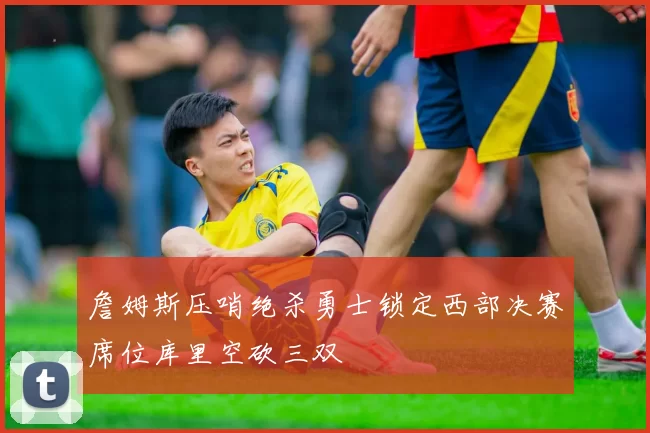 詹姆斯压哨绝杀勇士锁定西部决赛席位库里空砍三双