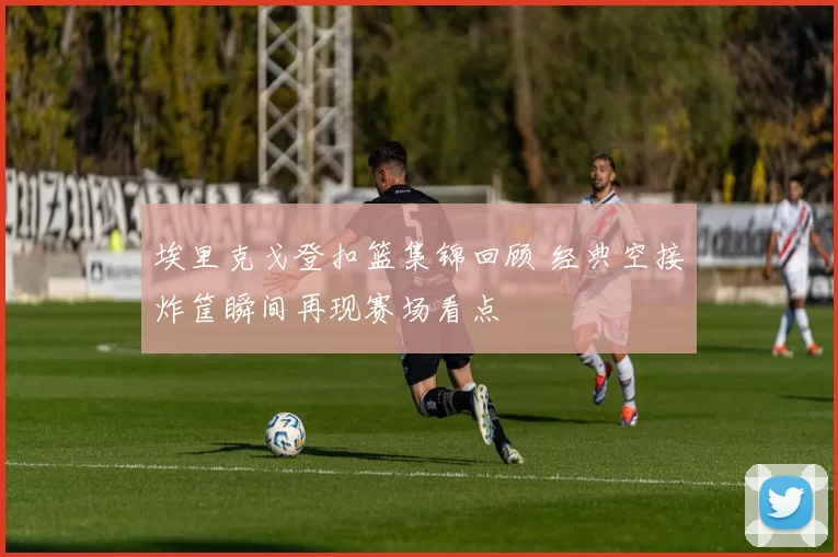 埃里克戈登扣篮集锦回顾 经典空接炸筐瞬间再现赛场看点