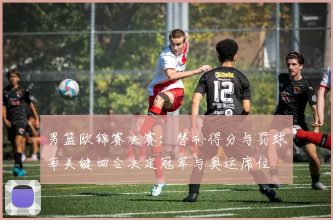 男篮欧锦赛决赛：替补得分与罚球率关键回合决定冠军与奥运席位