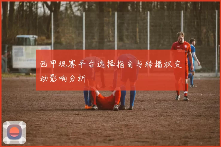 西甲观赛平台选择指南与转播权变动影响分析